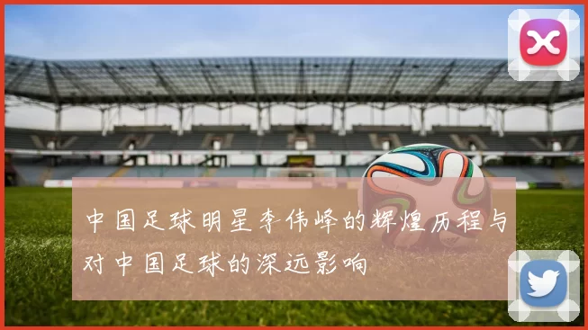 中国足球明星李伟峰的辉煌历程与对中国足球的深远影响