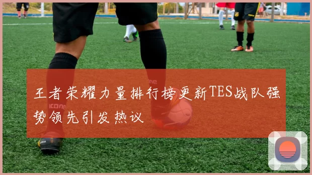 王者荣耀力量排行榜更新TES战队强势领先引发热议