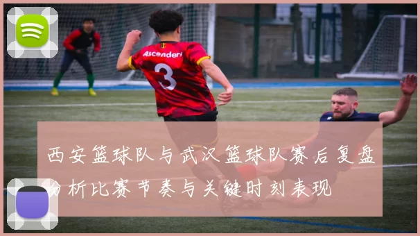 西安篮球队与武汉篮球队赛后复盘分析比赛节奏与关键时刻表现