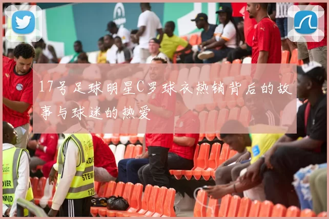 17号足球明星C罗球衣热销背后的故事与球迷的热爱