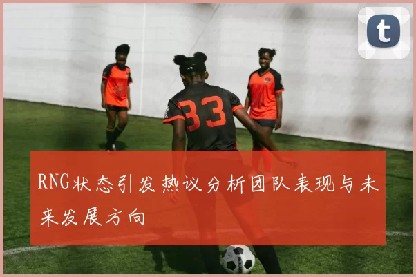 RNG状态引发热议分析团队表现与未来发展方向
