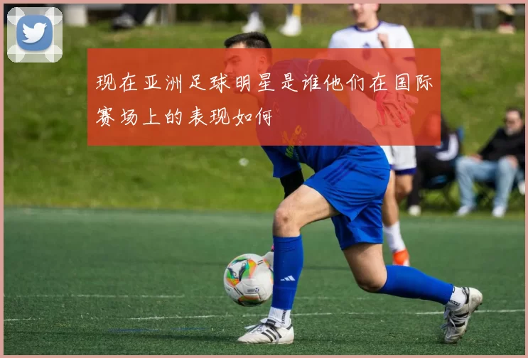 现在亚洲足球明星是谁他们在国际赛场上的表现如何