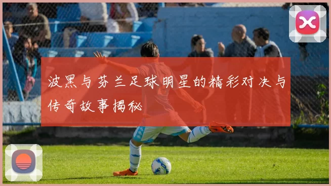 波黑与芬兰足球明星的精彩对决与传奇故事揭秘