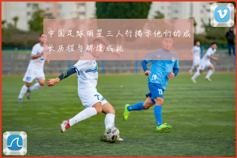 中国足球明星三人行揭示他们的成长历程与辉煌成就