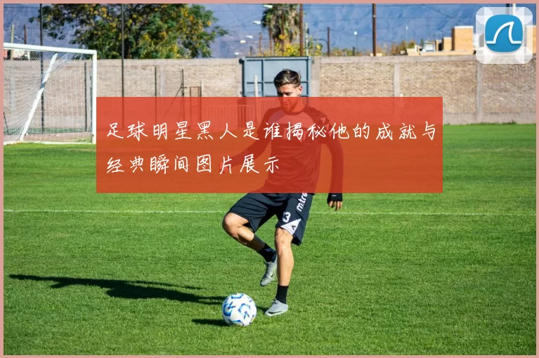 足球明星黑人是谁揭秘他的成就与经典瞬间图片展示