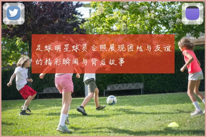 足球明星球员合照展现团结与友谊的精彩瞬间与背后故事