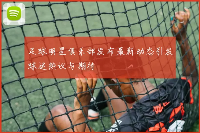 足球明星俱乐部发布最新动态引发球迷热议与期待