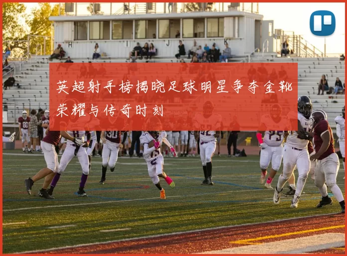 英超射手榜揭晓足球明星争夺金靴荣耀与传奇时刻