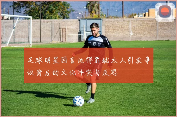 足球明星因言论得罪犹太人引发争议背后的文化冲突与反思