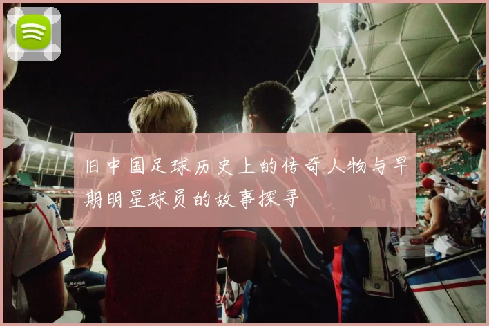 旧中国足球历史上的传奇人物与早期明星球员的故事探寻