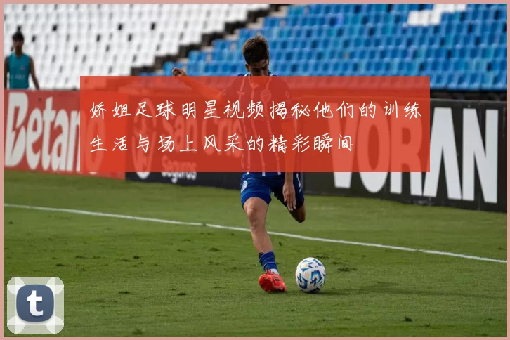 娇姐足球明星视频揭秘他们的训练生活与场上风采的精彩瞬间