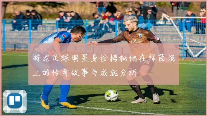 游龙足球明星身份揭秘他在绿茵场上的传奇故事与成就分析