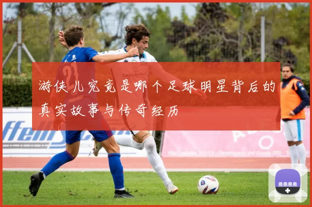 游侠儿究竟是哪个足球明星背后的真实故事与传奇经历