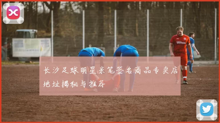 长沙足球明星亲笔签名商品专卖店地址揭秘与推荐