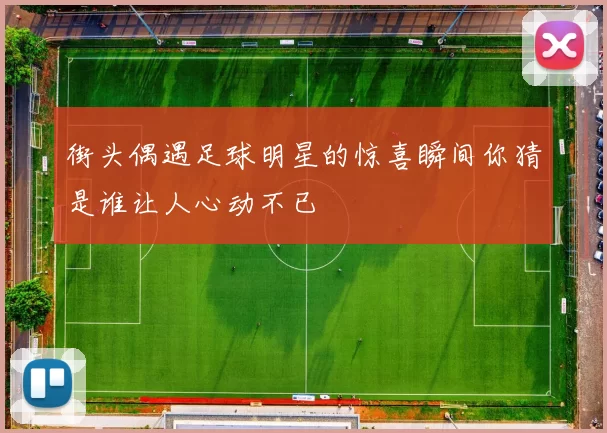 街头偶遇足球明星的惊喜瞬间你猜是谁让人心动不已