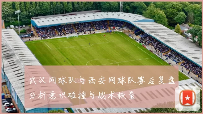 武汉网球队与西安网球队赛后复盘分析意识碰撞与战术较量