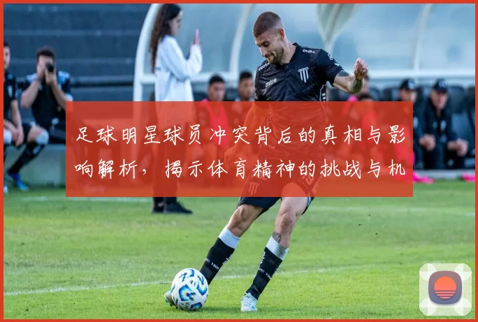 足球明星球员冲突背后的真相与影响解析，揭示体育精神的挑战与机遇