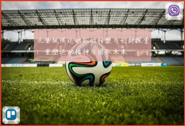 北京极限运动队的转型与创新探索：重塑运动精神与团队未来