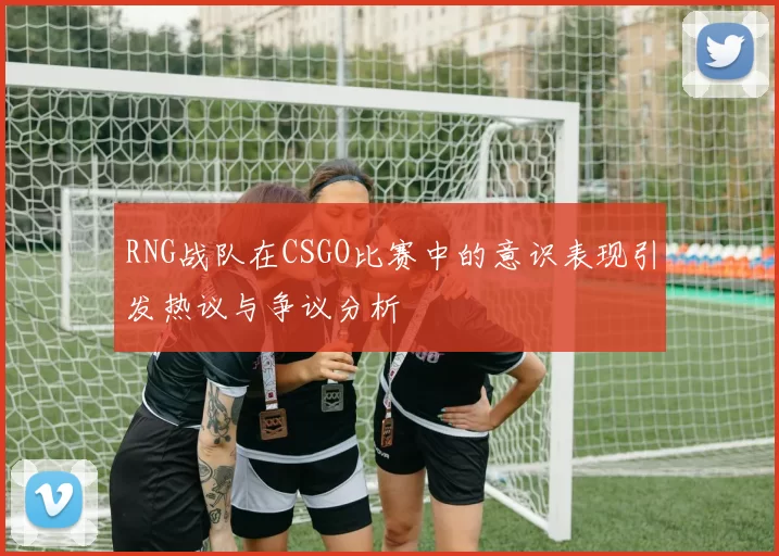 RNG战队在CSGO比赛中的意识表现引发热议与争议分析