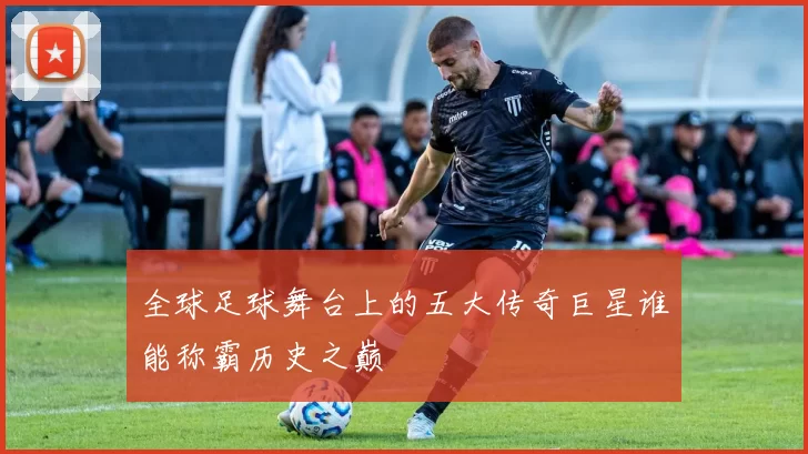 全球足球舞台上的五大传奇巨星谁能称霸历史之巅