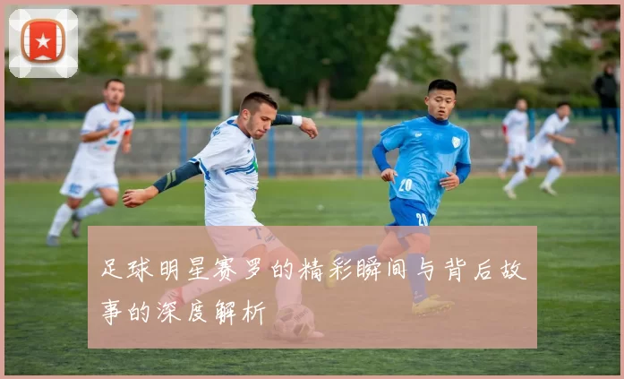 足球明星赛罗的精彩瞬间与背后故事的深度解析