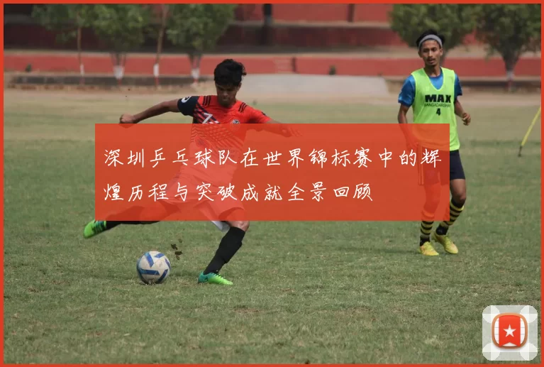 深圳乒乓球队在世界锦标赛中的辉煌历程与突破成就全景回顾