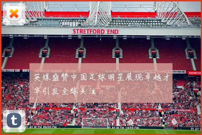 英媒盛赞中国足球明星展现卓越才华引发全球关注