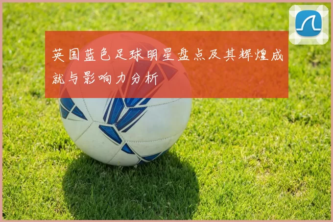 英国蓝色足球明星盘点及其辉煌成就与影响力分析