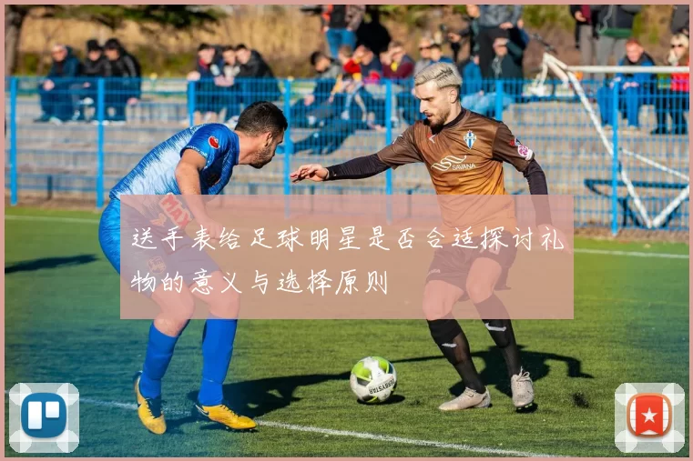 送手表给足球明星是否合适探讨礼物的意义与选择原则