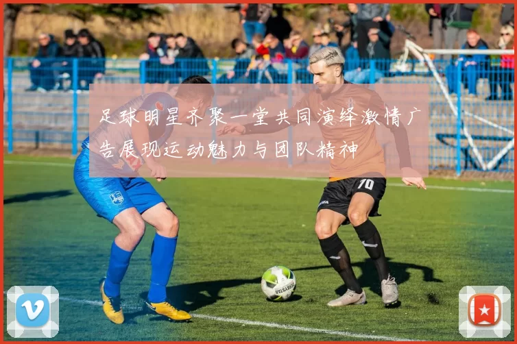 足球明星齐聚一堂共同演绎激情广告展现运动魅力与团队精神