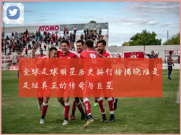 全球足球明星历史排行榜揭晓谁是足坛真正的传奇与巨星