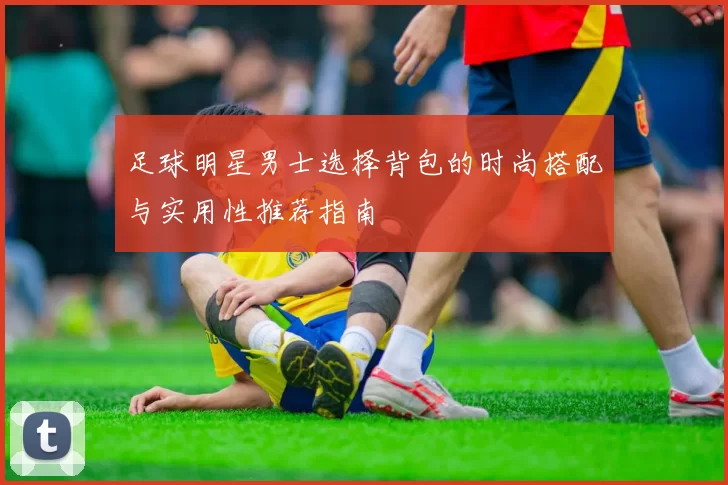 足球明星男士选择背包的时尚搭配与实用性推荐指南
