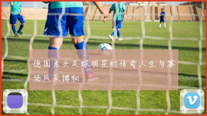 德国光头足球明星的传奇人生与赛场风采揭秘