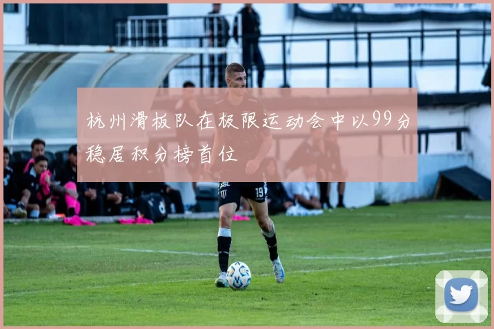 杭州滑板队在极限运动会中以99分稳居积分榜首位