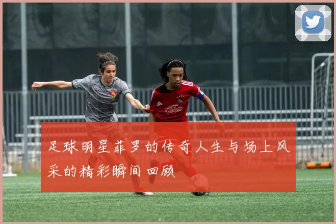 足球明星菲罗的传奇人生与场上风采的精彩瞬间回顾