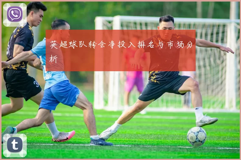 英超球队转会净投入排名与市场分析
