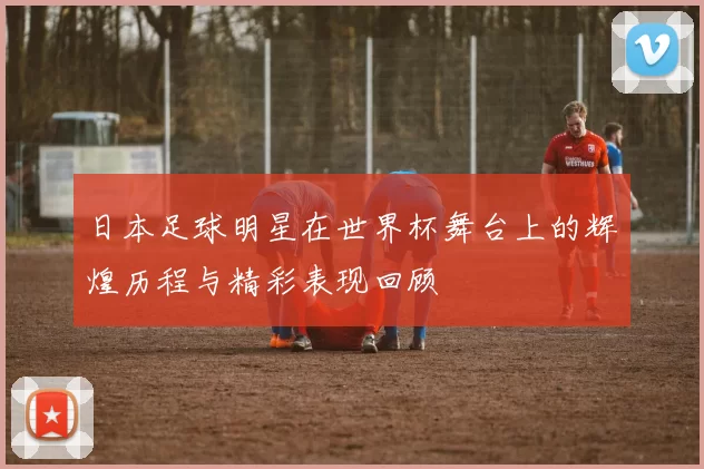 日本足球明星在世界杯舞台上的辉煌历程与精彩表现回顾