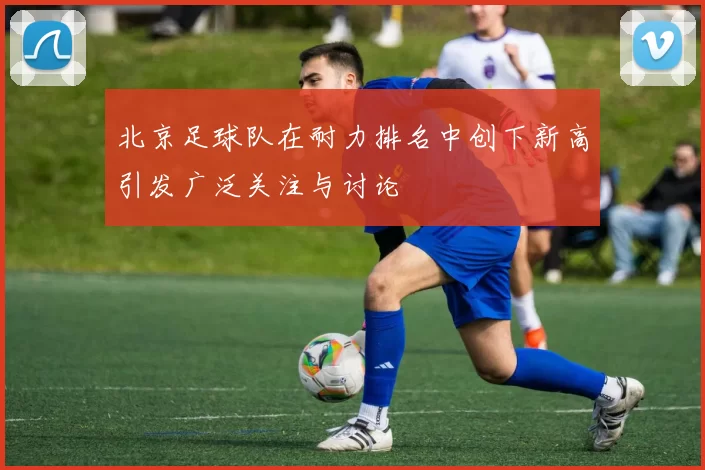 北京足球队在耐力排名中创下新高引发广泛关注与讨论