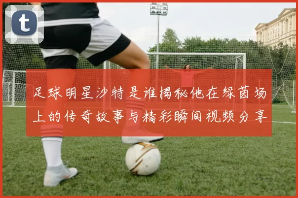 足球明星沙特是谁揭秘他在绿茵场上的传奇故事与精彩瞬间视频分享