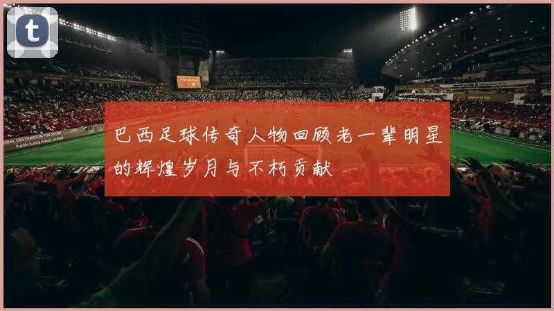 巴西足球传奇人物回顾老一辈明星的辉煌岁月与不朽贡献