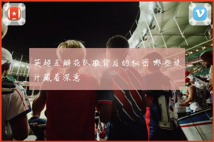英超五瓣花队徽背后的秘密 哪些设计藏着深意