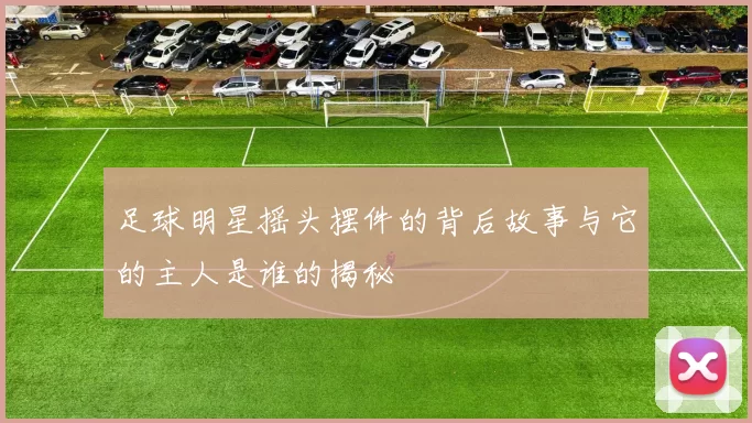 足球明星摇头摆件的背后故事与它的主人是谁的揭秘