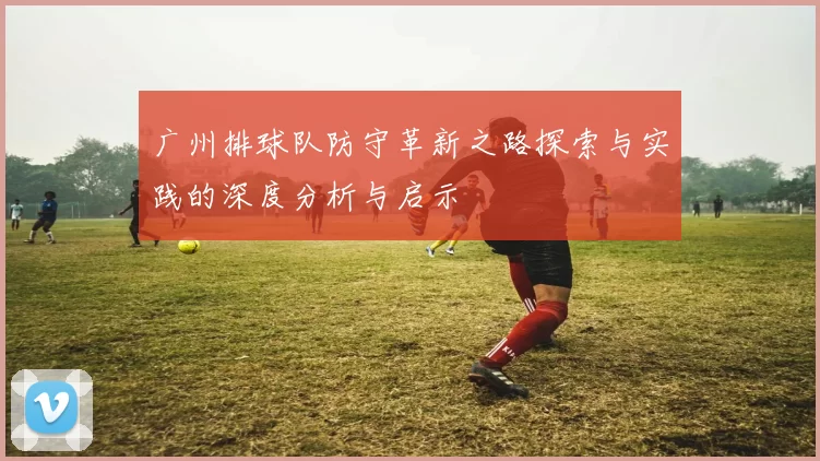 广州排球队防守革新之路探索与实践的深度分析与启示