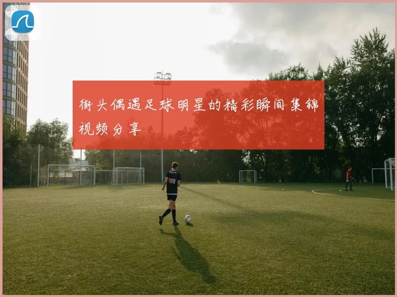 街头偶遇足球明星的精彩瞬间集锦视频分享