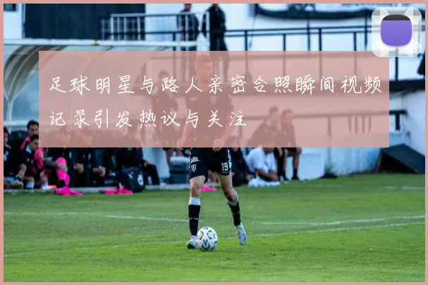 足球明星与路人亲密合照瞬间视频记录引发热议与关注