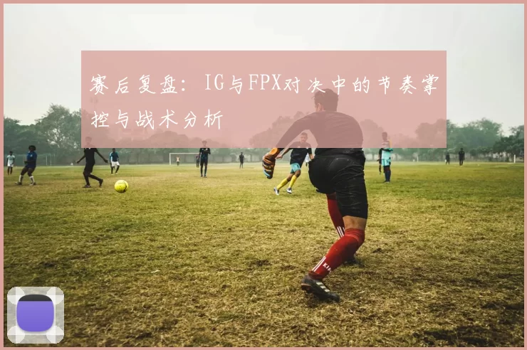 赛后复盘：IG与FPX对决中的节奏掌控与战术分析