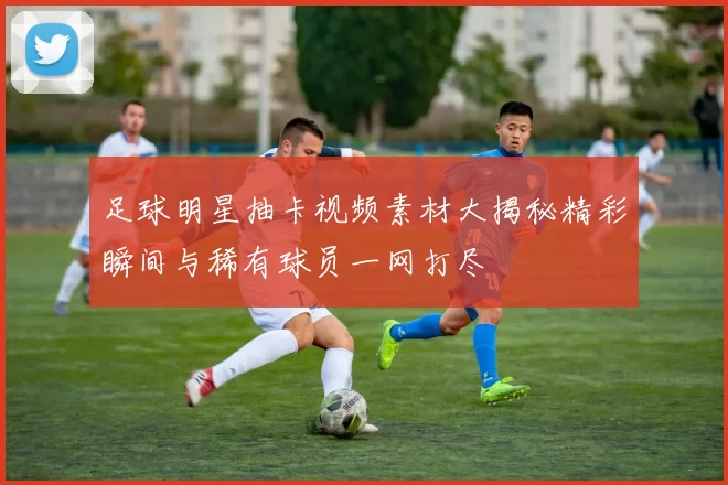 足球明星抽卡视频素材大揭秘精彩瞬间与稀有球员一网打尽