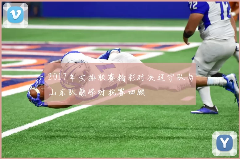 2017年女排联赛精彩对决辽宁队与山东队巅峰对抗赛回顾