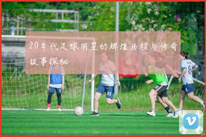 20年代足球明星的辉煌历程与传奇故事探秘