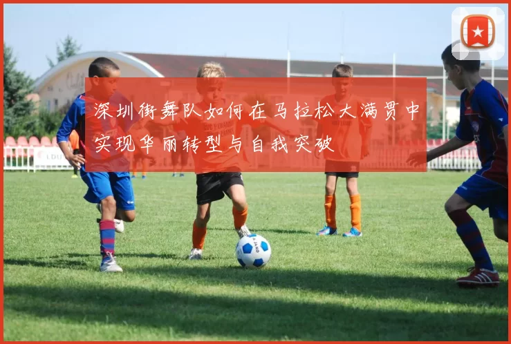 深圳街舞队如何在马拉松大满贯中实现华丽转型与自我突破